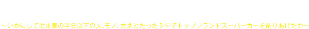 世界に勝てる日本のものづくりとブランド創造～いかにして従来車の半分以下の人、モノ、カネとたった３年でトップブランドスーパーカーを創りあげたか～